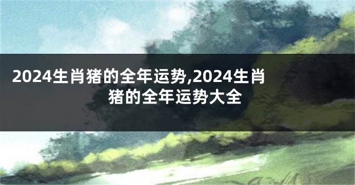 2024生肖猪的全年运势,2024生肖猪的全年运势大全