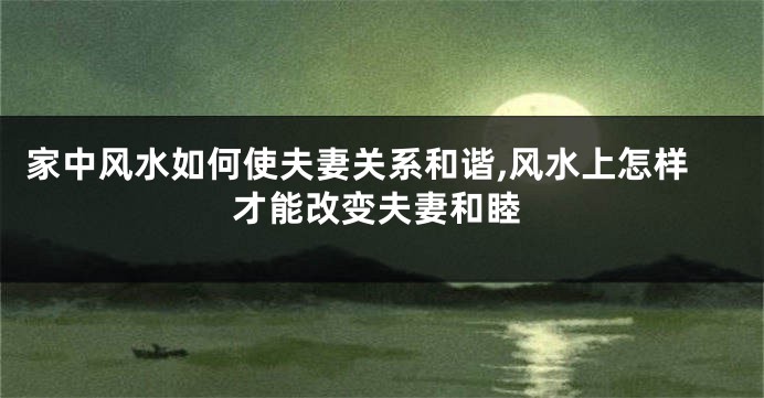 家中风水如何使夫妻关系和谐,风水上怎样才能改变夫妻和睦