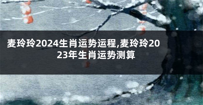 麦玲玲2024生肖运势运程,麦玲玲2023年生肖运势测算