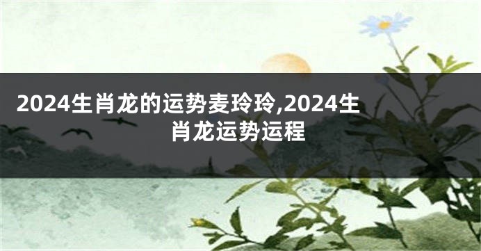 2024生肖龙的运势麦玲玲,2024生肖龙运势运程