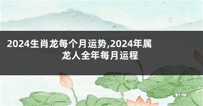 2024生肖龙每个月运势,2024年属龙人全年每月运程