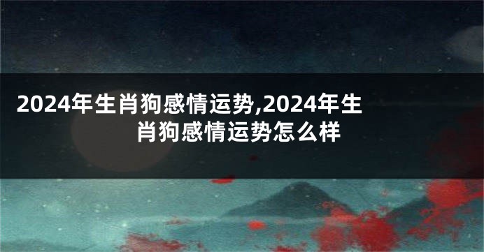 2024年生肖狗感情运势,2024年生肖狗感情运势怎么样
