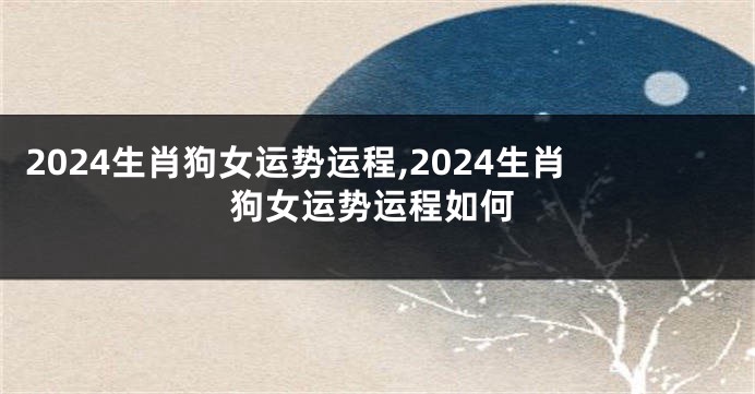 2024生肖狗女运势运程,2024生肖狗女运势运程如何