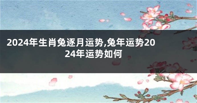 2024年生肖兔逐月运势,兔年运势2024年运势如何