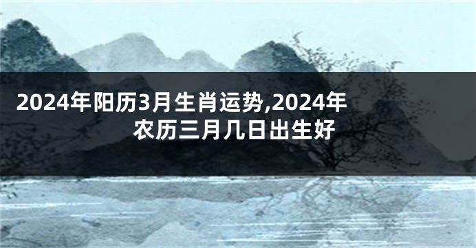 2024年阳历3月生肖运势,2024年农历三月几日出生好