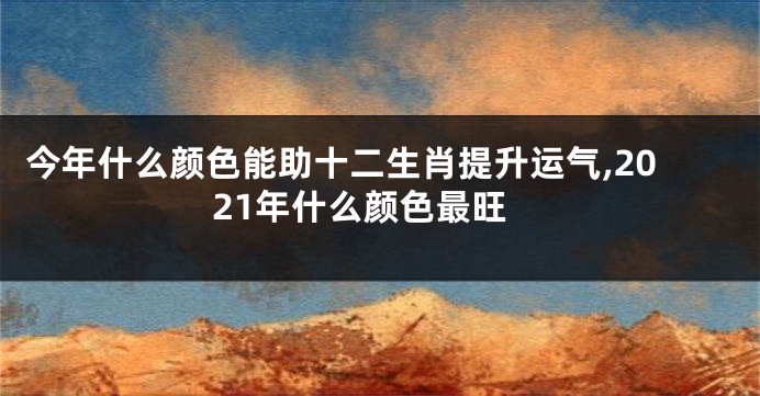 今年什么颜色能助十二生肖提升运气,2021年什么颜色最旺