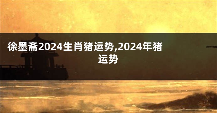 徐墨斋2024生肖猪运势,2024年猪运势
