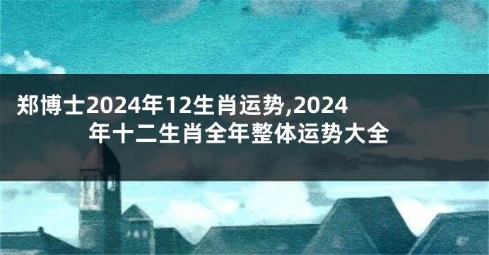 郑博士2024年12生肖运势,2024年十二生肖全年整体运势大全