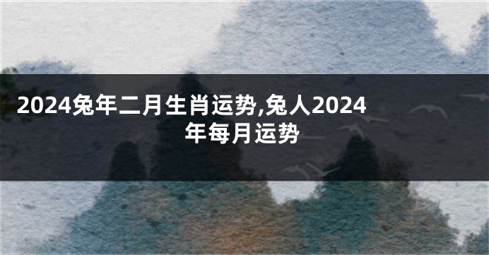 2024兔年二月生肖运势,兔人2024年每月运势