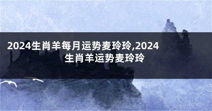 2024生肖羊每月运势麦玲玲,2024生肖羊运势麦玲玲
