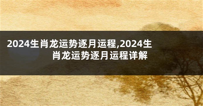2024生肖龙运势逐月运程,2024生肖龙运势逐月运程详解