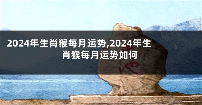 2024年生肖猴每月运势,2024年生肖猴每月运势如何