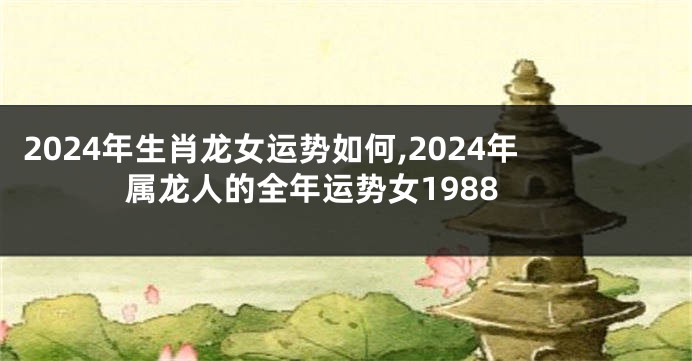 2024年生肖龙女运势如何,2024年属龙人的全年运势女1988