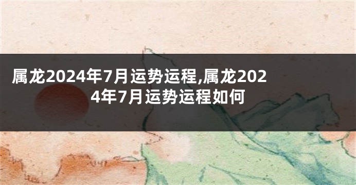 属龙2024年7月运势运程,属龙2024年7月运势运程如何