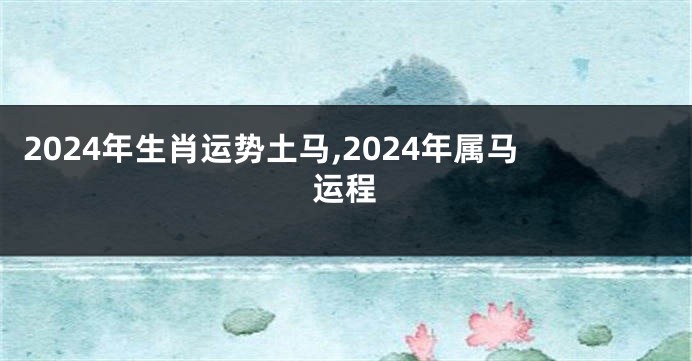 2024年生肖运势土马,2024年属马运程