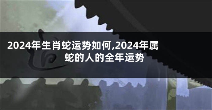 2024年生肖蛇运势如何,2024年属蛇的人的全年运势