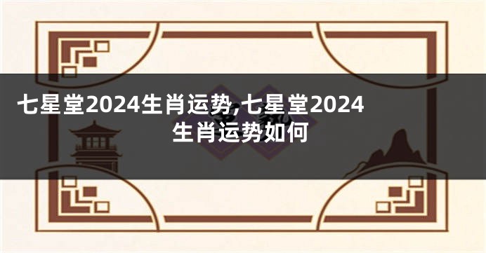 七星堂2024生肖运势,七星堂2024生肖运势如何