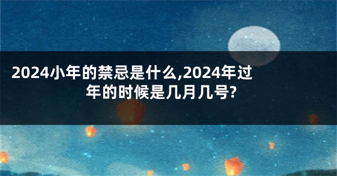 2024小年的禁忌是什么,2024年过年的时候是几月几号?
