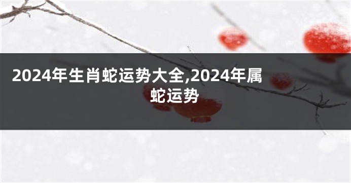 2024年生肖蛇运势大全,2024年属蛇运势