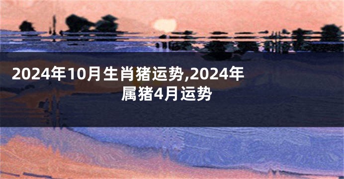 2024年10月生肖猪运势,2024年属猪4月运势