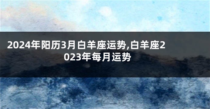2024年阳历3月白羊座运势,白羊座2023年每月运势