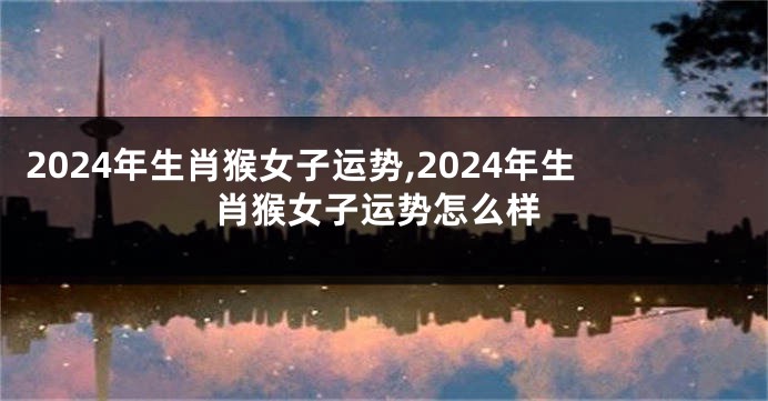 2024年生肖猴女子运势,2024年生肖猴女子运势怎么样