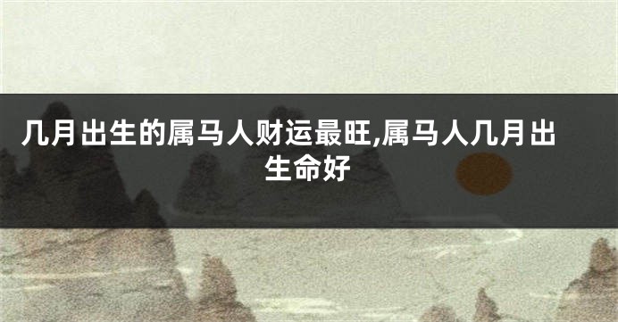 几月出生的属马人财运最旺,属马人几月出生命好