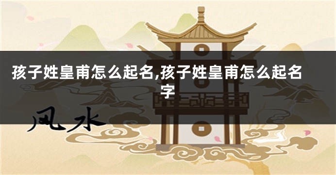 孩子姓皇甫怎么起名,孩子姓皇甫怎么起名字