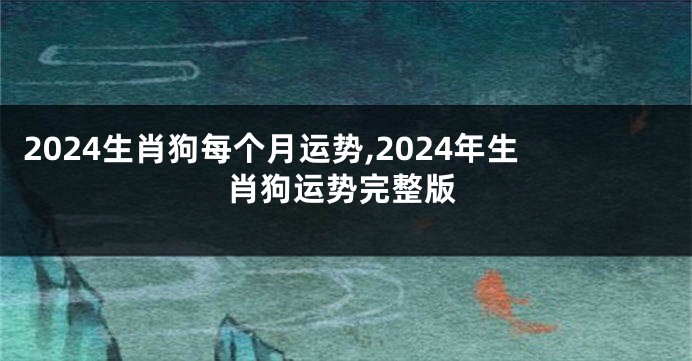 2024生肖狗每个月运势,2024年生肖狗运势完整版