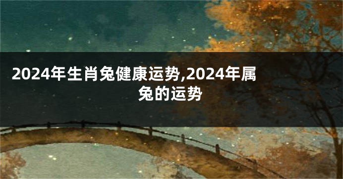 2024年生肖兔健康运势,2024年属兔的运势