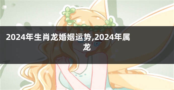2024年生肖龙婚姻运势,2024年属龙