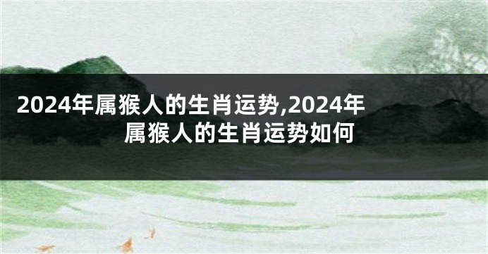 2024年属猴人的生肖运势,2024年属猴人的生肖运势如何