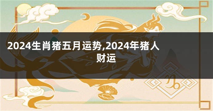 2024生肖猪五月运势,2024年猪人财运