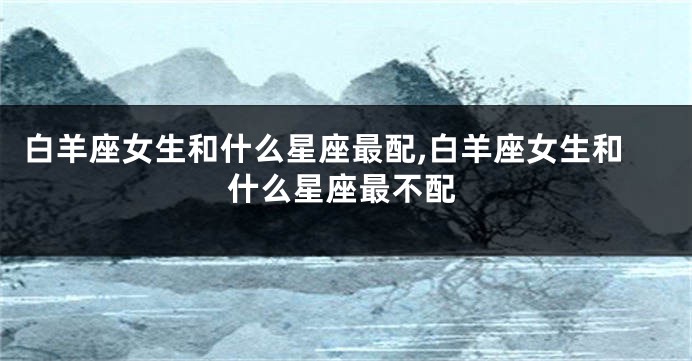 白羊座女生和什么星座最配,白羊座女生和什么星座最不配
