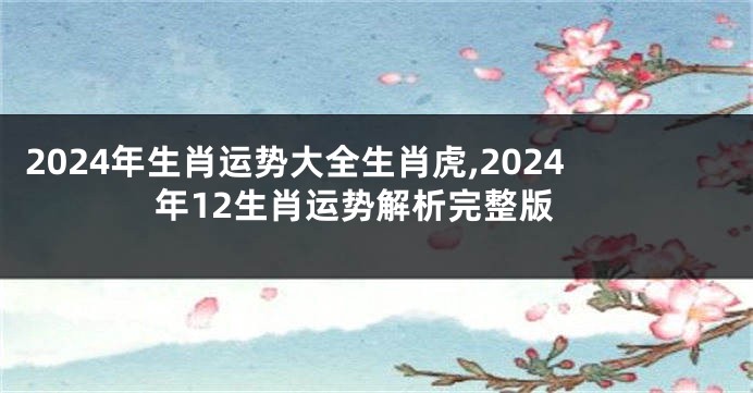 2024年生肖运势大全生肖虎,2024年12生肖运势解析完整版