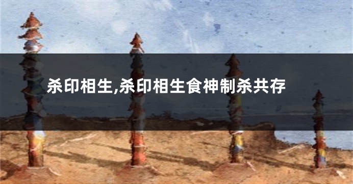 杀印相生,杀印相生食神制杀共存