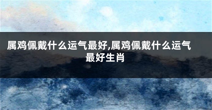 属鸡佩戴什么运气最好,属鸡佩戴什么运气最好生肖