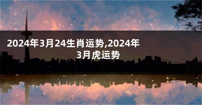 2024年3月24生肖运势,2024年3月虎运势