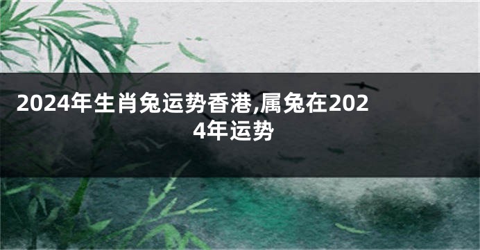 2024年生肖兔运势香港,属兔在2024年运势