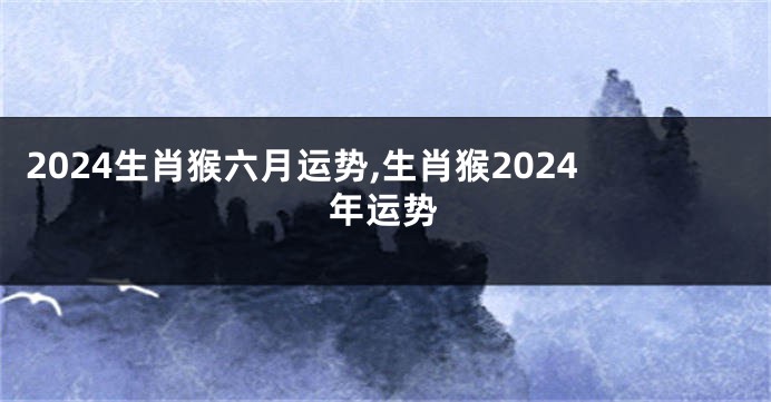 2024生肖猴六月运势,生肖猴2024年运势