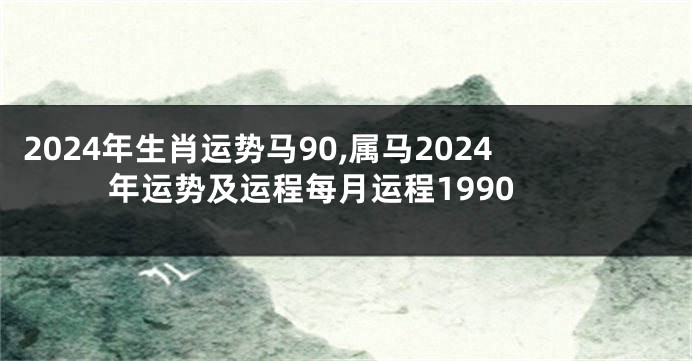 2024年生肖运势马90,属马2024年运势及运程每月运程1990