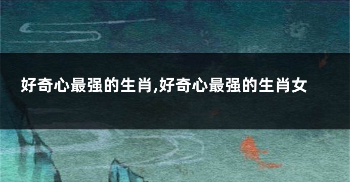 好奇心最强的生肖,好奇心最强的生肖女