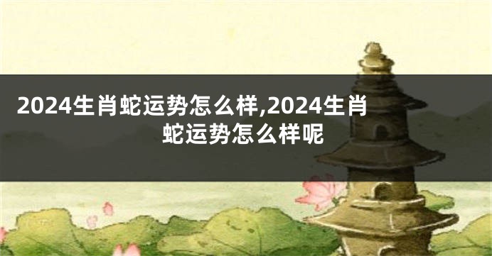 2024生肖蛇运势怎么样,2024生肖蛇运势怎么样呢