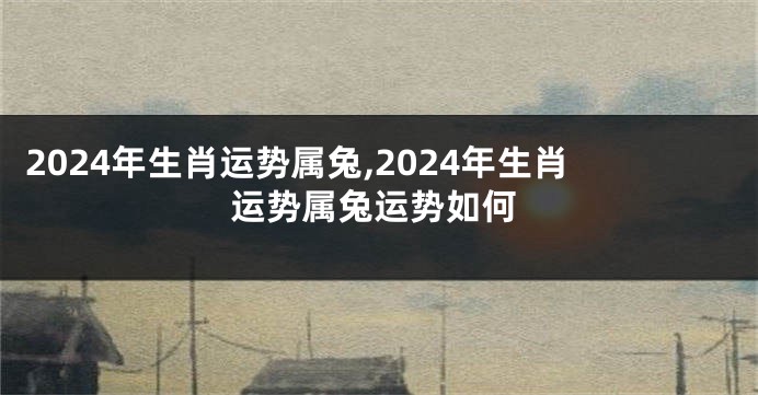 2024年生肖运势属兔,2024年生肖运势属兔运势如何