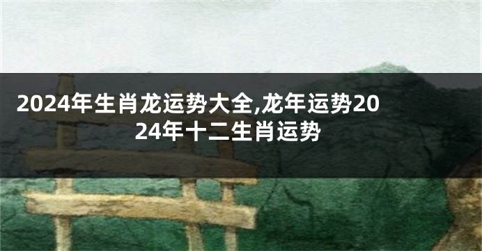 2024年生肖龙运势大全,龙年运势2024年十二生肖运势