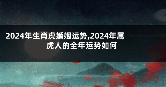 2024年生肖虎婚姻运势,2024年属虎人的全年运势如何