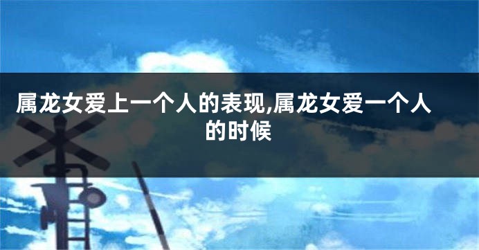 属龙女爱上一个人的表现,属龙女爱一个人的时候