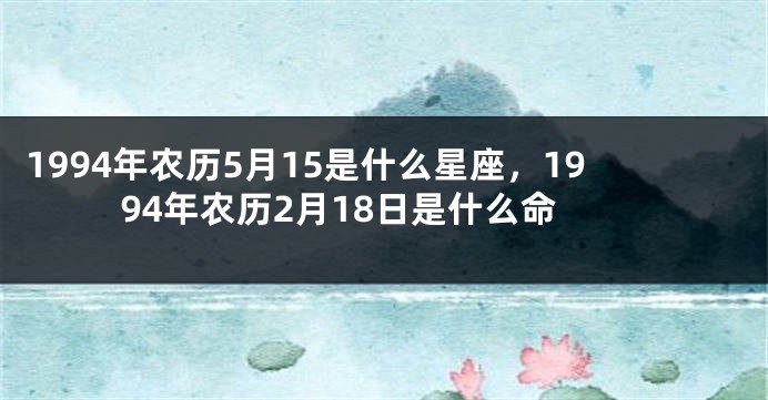 1994年农历5月15是什么星座，1994年农历2月18日是什么命