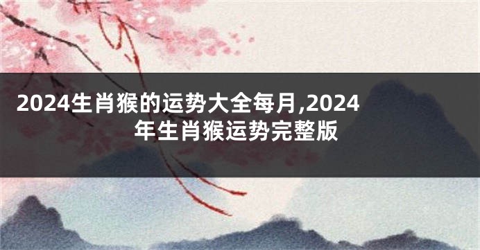 2024生肖猴的运势大全每月,2024年生肖猴运势完整版