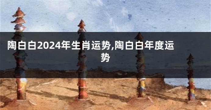 陶白白2024年生肖运势,陶白白年度运势